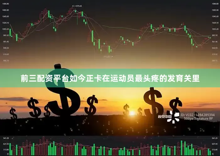 前三配资平台如今正卡在运动员最头疼的发育关里