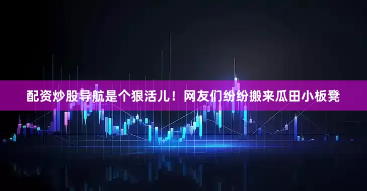 配资炒股导航是个狠活儿！网友们纷纷搬来瓜田小板凳