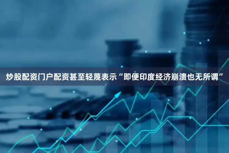 炒股配资门户配资甚至轻蔑表示“即便印度经济崩溃也无所谓”